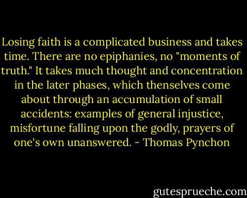 Losing faith is a complicated business and takes time. There are no epiphanies, no "moments of truth." It takes much thought and concentration in the later phases, which thenselves come about through an accumulation of small accidents: examples of general injustice, misfortune falling upon the godly, prayers of one's own unanswered. - Thomas Pynchon