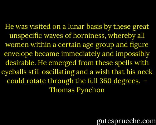 He was visited on a lunar basis by these great unspecific waves of horniness, whereby all women within a certain age group and figure envelope became immediately and impossibly desirable. He emerged from these spells with eyeballs still oscillating and a wish that his neck could rotate through the full 360 degrees.  - Thomas Pynchon
