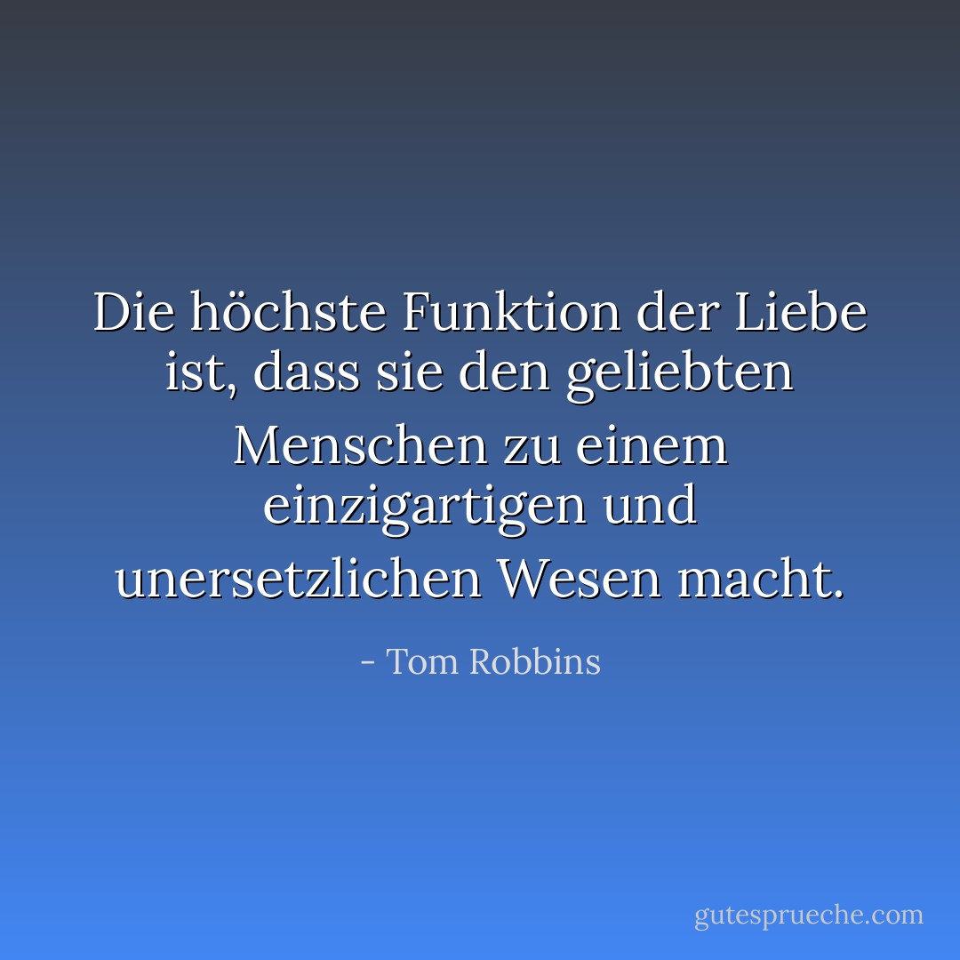 Die höchste Funktion der Liebe ist, dass sie den geliebten Menschen zu einem einzigartigen und unersetzlichen Wesen macht. - Tom Robbins<