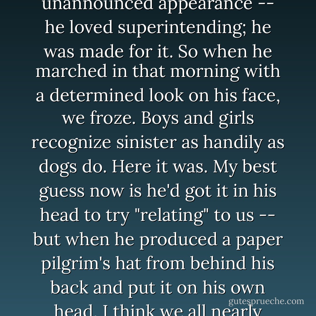 Nothing could quiet a happy crowd of kids like Mr. Holgren's unannounced appearance -- he loved superintending; he was made for it. So when he marched in that morning with a determined look on his face, we froze. Boys and girls recognize sinister as handily as dogs do. Here it was. My best guess now is he'd got it in his head to try "relating" to us -- but when he produced a paper pilgrim's hat from behind his back and put it on his own head, I think we all nearly bolted. - Leif Enger