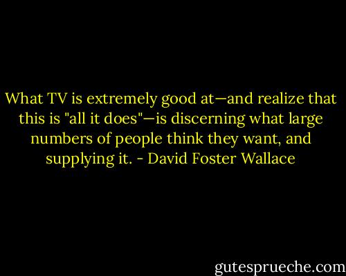 What TV is extremely good at—and realize that this is "all it does"—is discerning what large numbers of people think they want, and supplying it. - David Foster Wallace