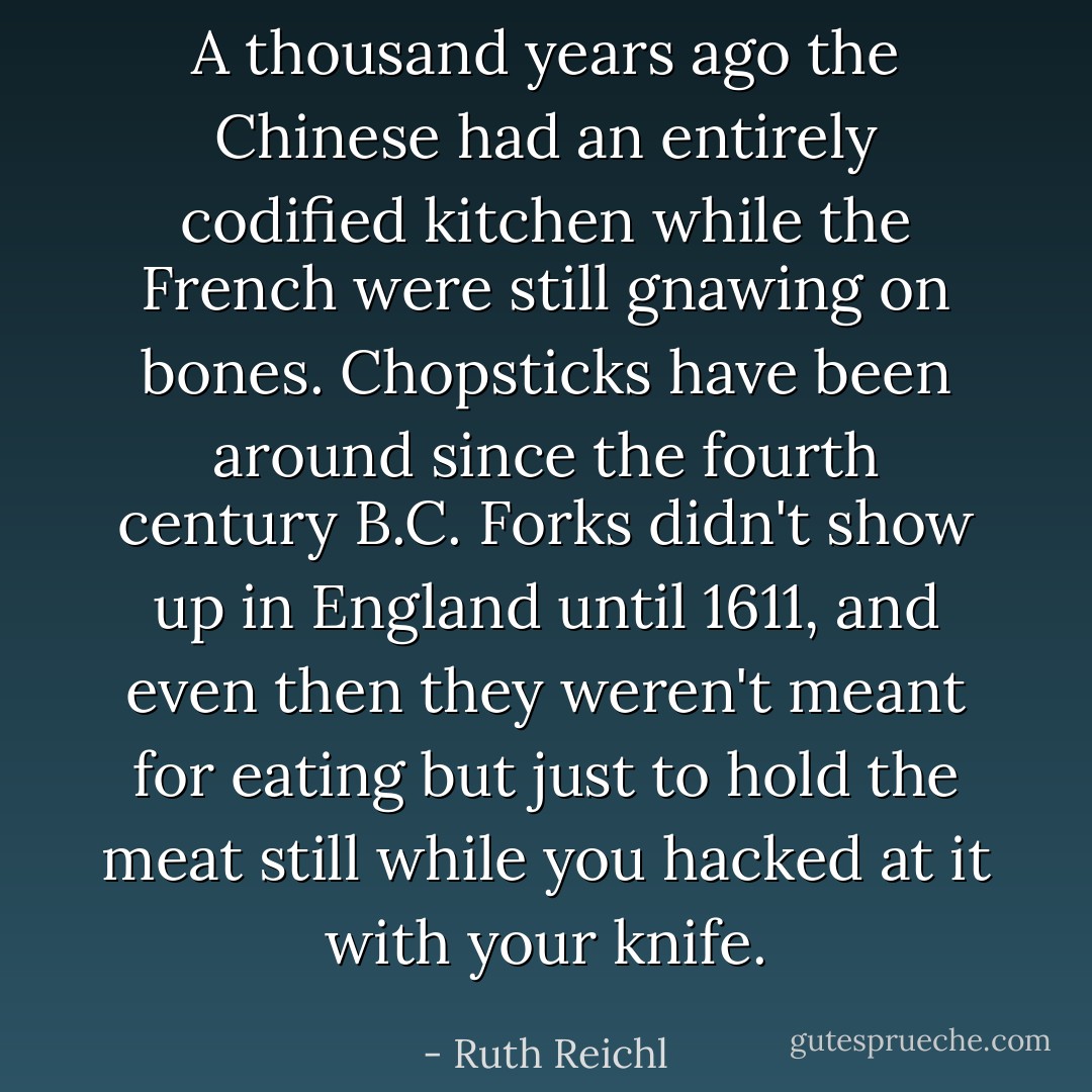 A thousand years ago the Chinese had an entirely codified kitchen while the French were still gnawing on bones. Chopsticks have been around since the fourth century B.C. Forks didn't show up in England until 1611, and even then they weren't meant for eating but just to hold the meat still while you hacked at it with your knife. - Ruth Reichl