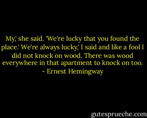 My,' she said. 'We're lucky that you found the place.'<br />We're always lucky,' I said and like a fool I did not knock on wood. There was wood everywhere in that apartment to knock on too. - Ernest Hemingway