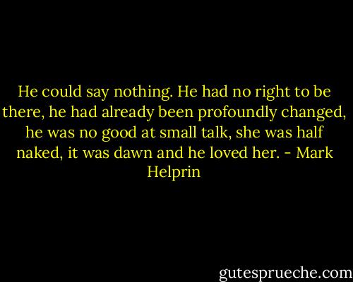 He could say nothing. He had no right to be there, he had already been profoundly changed, he was no good at small talk, she was half naked, it was dawn and he loved her. - Mark Helprin