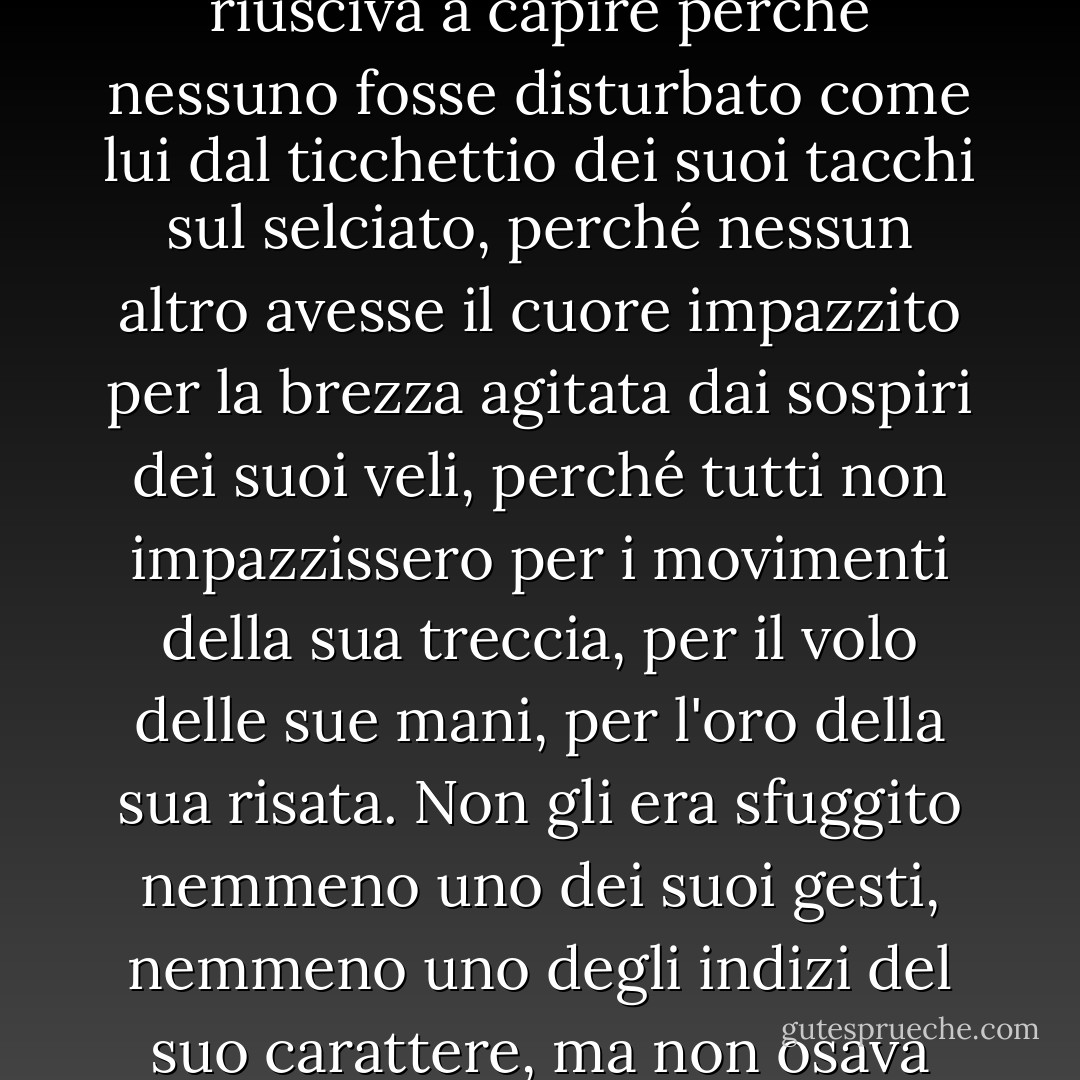 A lui sembrava così bella, così seducente, così diversa dalla gente comune, che non riusciva a capire perché nessuno fosse disturbato come lui dal ticchettio dei suoi tacchi sul selciato, perché nessun altro avesse il cuore impazzito per la brezza agitata dai sospiri dei suoi veli, perché tutti non impazzissero per i movimenti della sua treccia, per il volo delle sue mani, per l'oro della sua risata. Non gli era sfuggito nemmeno uno dei suoi gesti, nemmeno uno degli indizi del suo carattere, ma non osava avvicinarsi a lei per paura di distruggere l'incantesimo. - Gabriel García Márquez