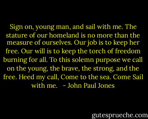 Sign on, young man, and sail with me. The stature of our homeland is no more than the measure of ourselves. Our job is to keep her free. Our will is to keep the torch of freedom burning for all. To this solemn purpose we call on the young, the brave, the strong, and the free. Heed my call, Come to the sea. Come Sail with me.<br /><br /> - John Paul Jones