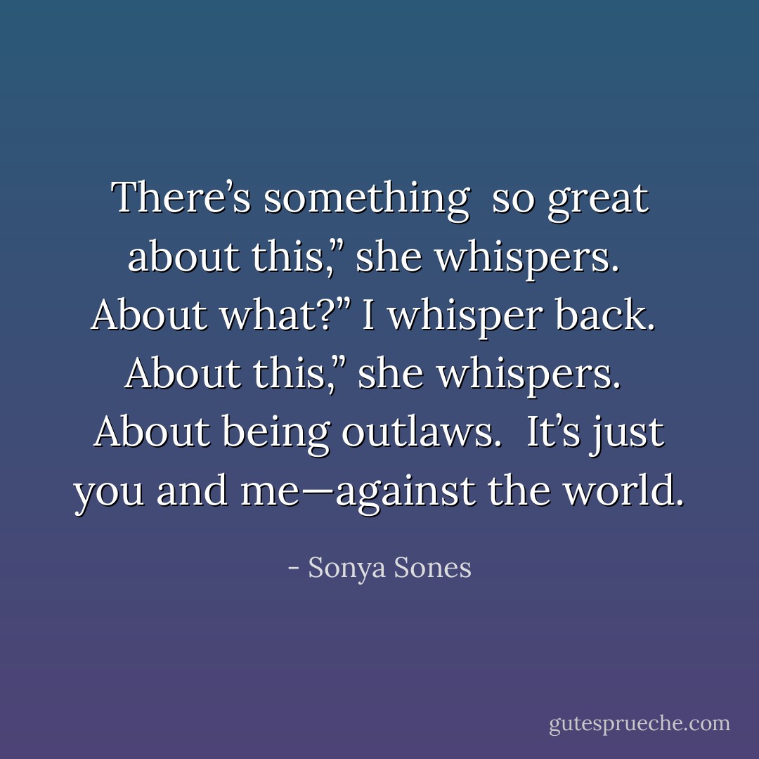 There’s something <br />so great about this,” she whispers. <br />About what?” I whisper back.<br /><br />About this,” she whispers. <br />About being outlaws. <br />It’s just you and me—against the world. - Sonya Sones