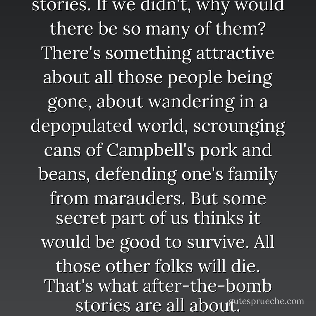 We all love after-the-bomb stories. If we didn't, why would there be so many of them? There's something attractive about all those people being gone, about wandering in a depopulated world, scrounging cans of Campbell's pork and beans, defending one's family from marauders. But some secret part of us thinks it would be good to survive. All those other folks will die. That's what after-the-bomb stories are all about. - John Varley