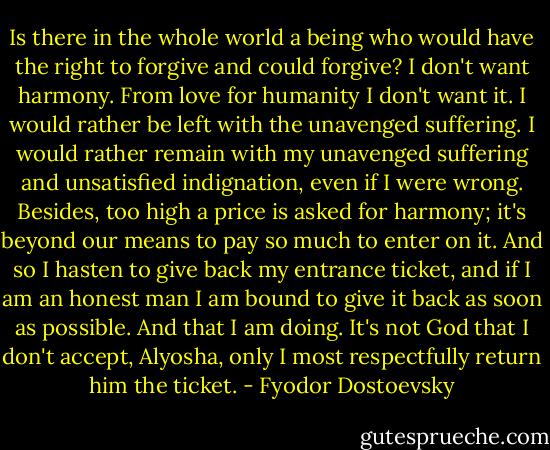 Is there in the whole world a being who would have the right to forgive and could forgive? I don't want harmony. From love for humanity I don't want it. I would rather be left with the unavenged suffering. I would rather remain with my unavenged suffering and unsatisfied indignation, even if I were wrong. Besides, too high a price is asked for harmony; it's beyond our means to pay so much to enter on it. And so I hasten to give back my entrance ticket, and if I am an honest man I am bound to give it back as soon as possible. And that I am doing. It's not God that I don't accept, Alyosha, only I most respectfully return him the ticket. - Fyodor Dostoevsky