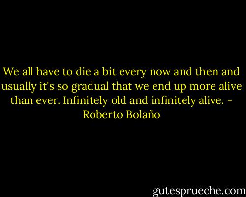 We all have to die a bit every now and then and usually it's so gradual that we end up more alive than ever. Infinitely old and infinitely alive. - Roberto Bolaño