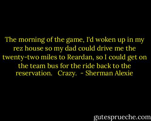 The morning of the game, I'd woken up in my rez house so my dad could drive me the twenty-two miles to Reardan, so I could get on the team bus for the ride back to the reservation. <br /><br />Crazy.  - Sherman Alexie