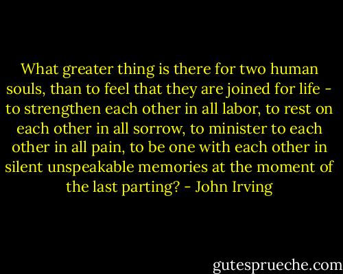 What greater thing is there for two human souls, than to feel that they are joined for life - to strengthen each other in all labor, to rest on each other in all sorrow, to minister to each other in all pain, to be one with each other in silent unspeakable memories at the moment of the last parting? - John Irving