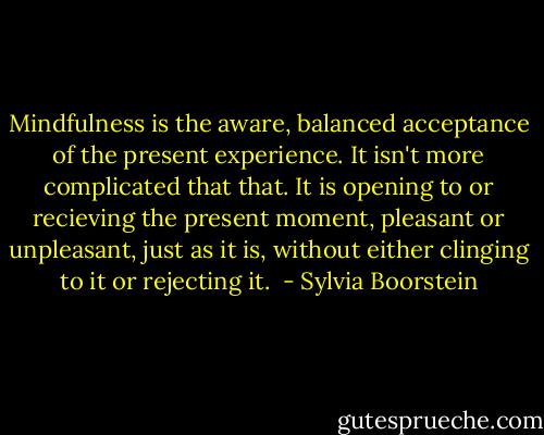 Mindfulness is the aware, balanced acceptance of the present experience.<br />It isn't more complicated that that.<br />It is opening to or recieving the present moment, pleasant or unpleasant, just as it is,<br />without either clinging to it or rejecting it.  - Sylvia Boorstein