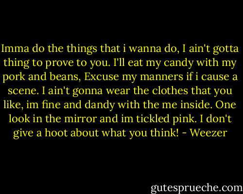 Imma do the things that i wanna do, I ain't gotta thing to prove to you. I'll eat my candy with my pork and beans, Excuse my manners if i cause a scene. I ain't gonna wear the clothes that you like, im fine and dandy with the me inside. One look in the mirror and im tickled pink. I don't give a hoot about what you think! - Weezer