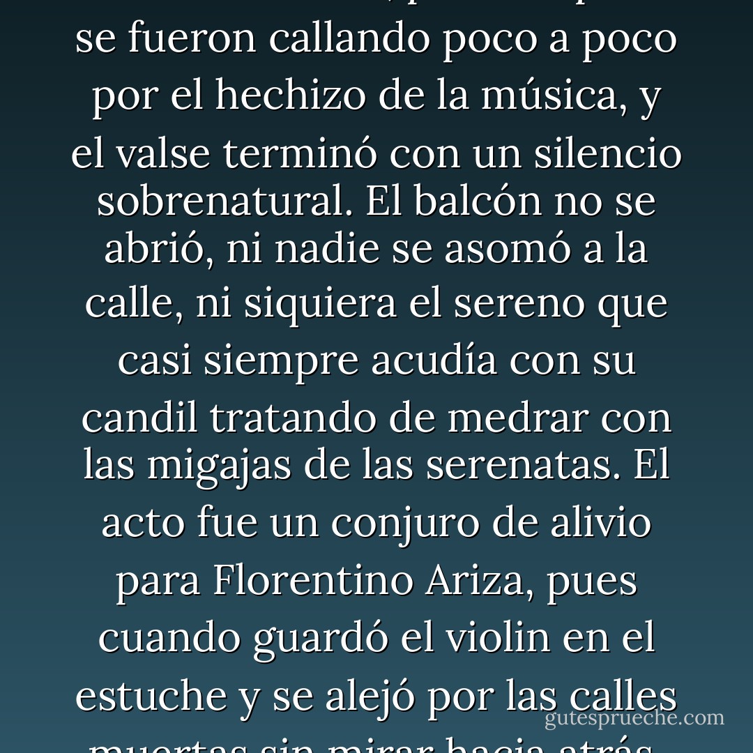 Lo tocó murmurando la letra, con el violín bañado en lágrimas, y con una inspiración tan intensa que a los primeros compases empezaron a ladrar los perros de la calle, y luego los de la ciudad, pero después se fueron callando poco a poco por el hechizo de la música, y el valse terminó con un silencio sobrenatural. El balcón no se abrió, ni nadie se asomó a la calle, ni siquiera el sereno que casi siempre acudía con su candil tratando de medrar con las migajas de las serenatas. El acto fue un conjuro de alivio para Florentino Ariza, pues cuando guardó el violin en el estuche y se alejó por las calles muertas sin mirar hacia atrás, no sentía ya que iba la mañana siguinte, sino que se había ido desde hacía muchos años con la disposición irrevocable de no volver jamás. - Gabriel García Márquez