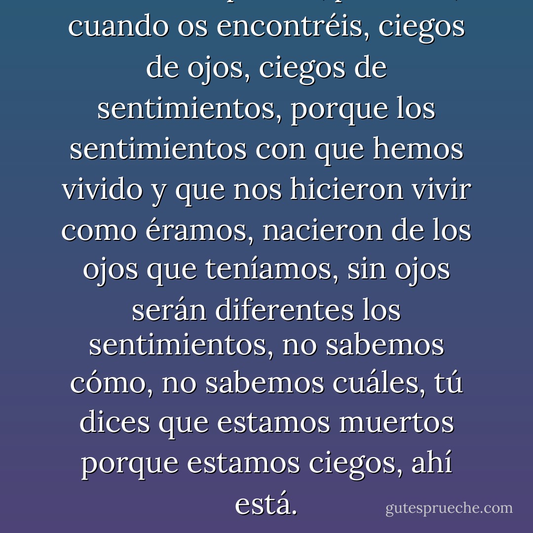 Pobres tus padres, pobre tú, cuando os encontréis, ciegos de ojos, ciegos de sentimientos, porque los sentimientos con que hemos vivido y que nos hicieron vivir como éramos, nacieron de los ojos que teníamos, sin ojos serán diferentes los sentimientos, no sabemos cómo, no sabemos cuáles, tú dices que estamos muertos porque estamos ciegos, ahí está. - José Saramago