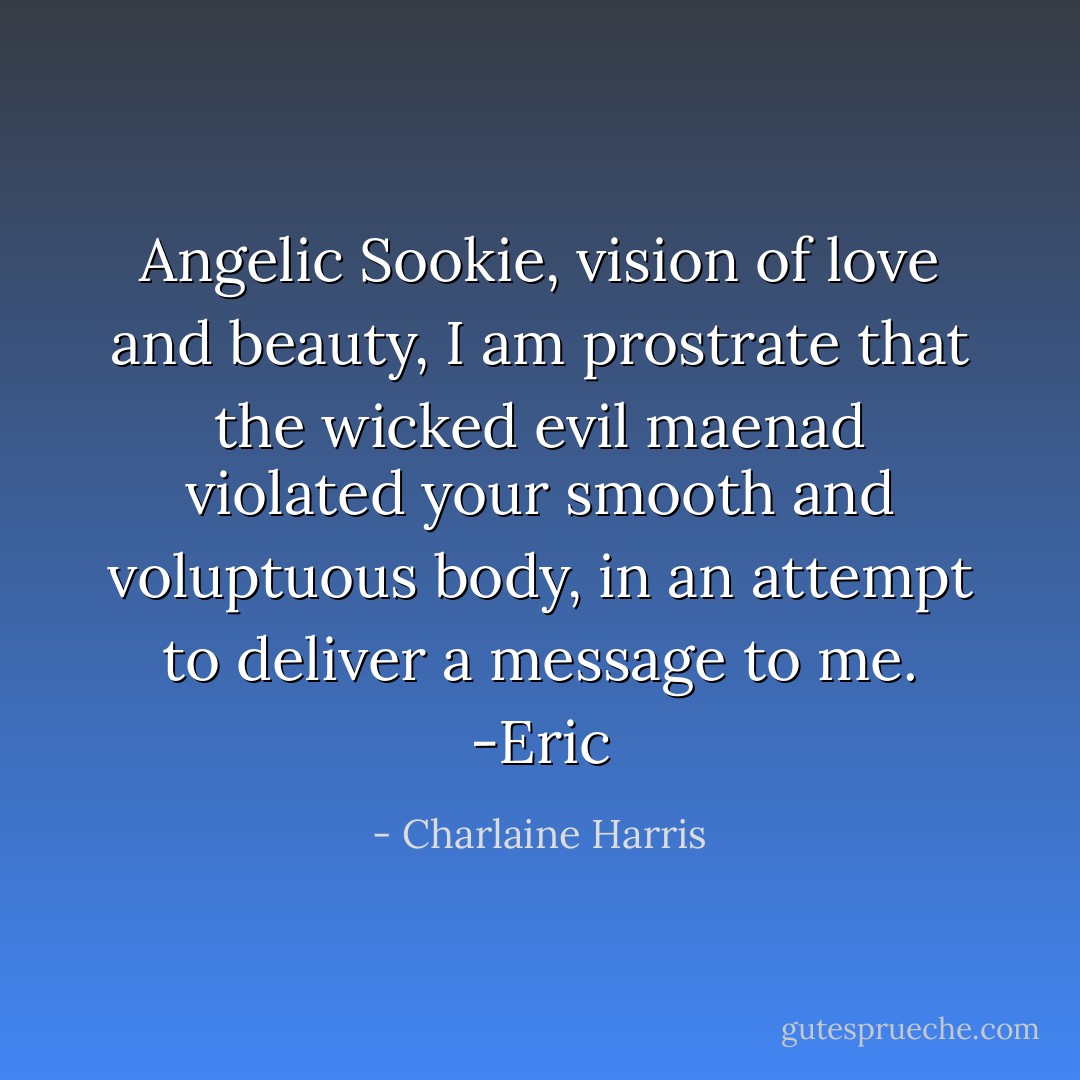 Angelic Sookie, vision of love and beauty, I am prostrate that the wicked evil maenad violated your smooth and voluptuous body, in an attempt to deliver a message to me. -Eric - Charlaine Harris