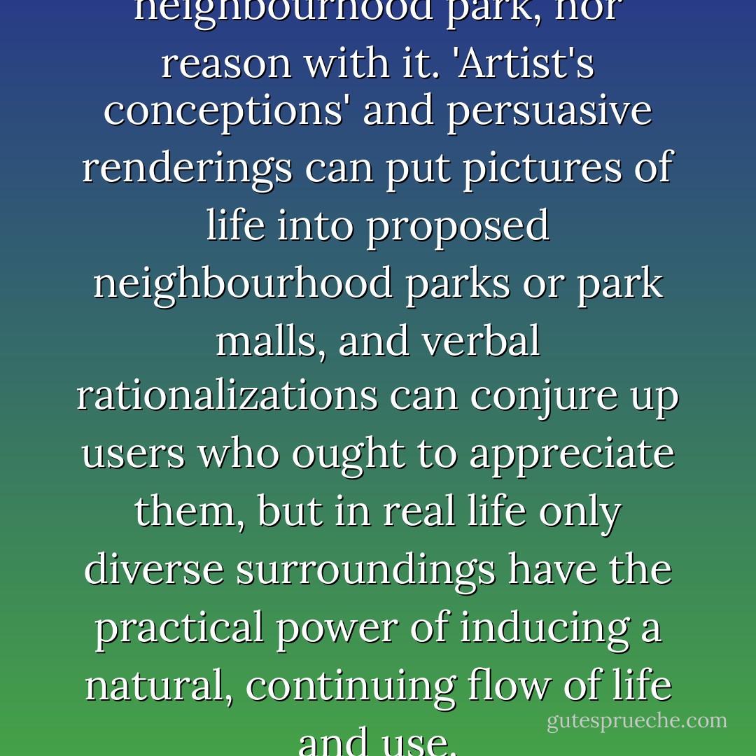 You can neither lie to a neighbourhood park, nor reason with it. 'Artist's conceptions' and persuasive renderings can put pictures of life into proposed neighbourhood parks or park malls, and verbal rationalizations can conjure up users who ought to appreciate them, but in real life only diverse surroundings have the practical power of inducing a natural, continuing flow of life and use. - Jane Jacobs