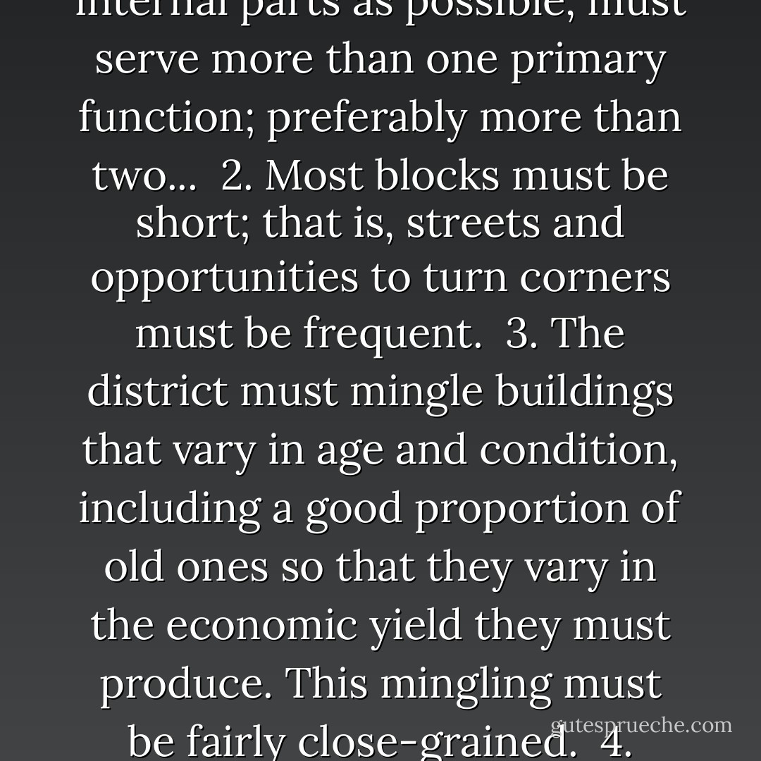 To generate exuberant diversity in a city's streets and districts four conditions are indispensable:<br /><br />1. The district, and indeed as many of its internal parts as possible, must serve more than one primary function; preferably more than two...<br /><br />2. Most blocks must be short; that is, streets and opportunities to turn corners must be frequent.<br /><br />3. The district must mingle buildings that vary in age and condition, including a good proportion of old ones so that they vary in the economic yield they must produce. This mingling must be fairly close-grained.<br /><br />4. There must be a sufficiently dense concentration of people, for whatever purposes they may be there... - Jane Jacobs