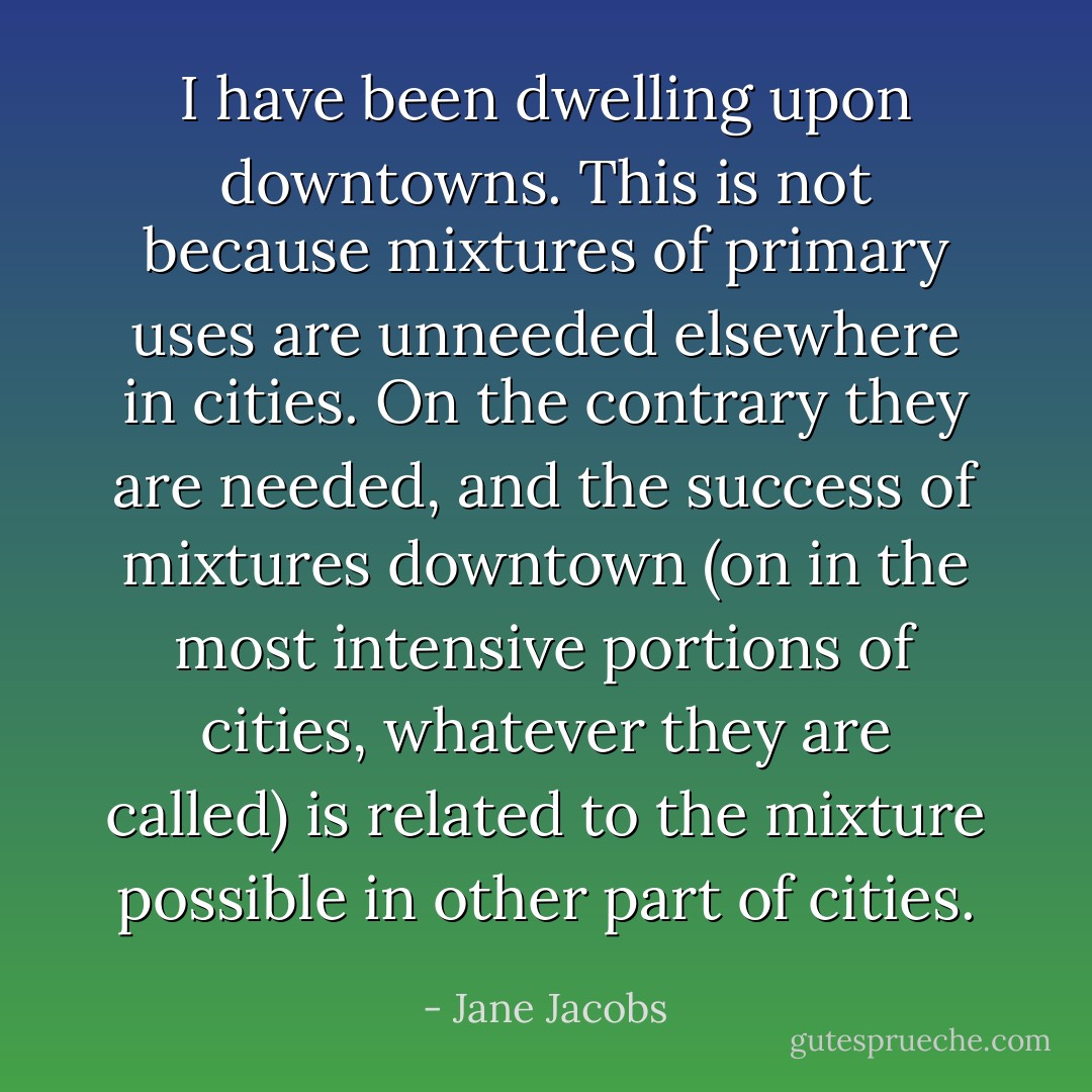 I have been dwelling upon downtowns. This is not because mixtures of primary uses are unneeded elsewhere in cities. On the contrary they are needed, and the success of mixtures downtown (on in the most intensive portions of cities, whatever they are called) is related to the mixture possible in other part of cities. - Jane Jacobs