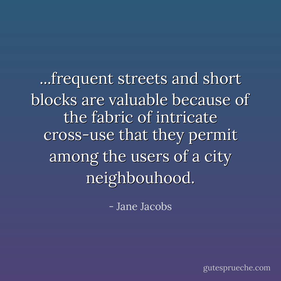 ...frequent streets and short blocks are valuable because of the fabric of intricate cross-use that they permit among the users of a city neighbouhood. - Jane Jacobs