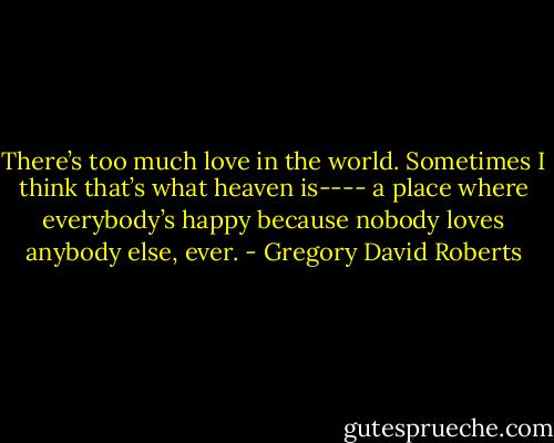 There’s too much love in the world. Sometimes I think that’s what heaven is---- a place where everybody’s happy because nobody loves anybody else, ever. - Gregory David Roberts