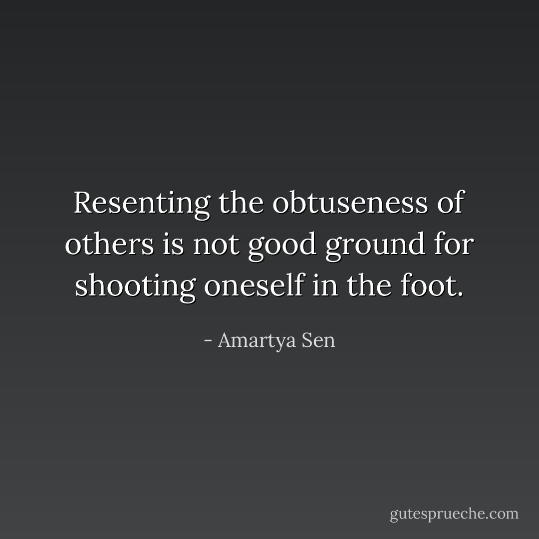 Resenting the obtuseness of others is not good ground for shooting oneself in the foot. - Amartya Sen