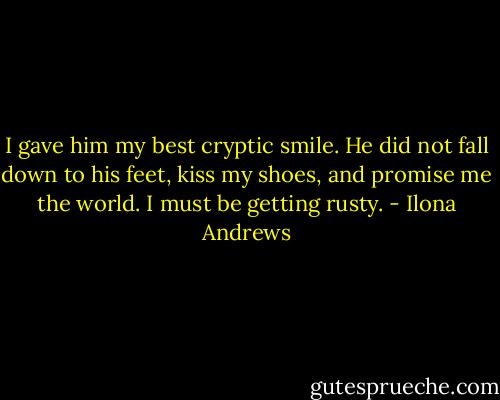 I gave him my best cryptic smile. He did not fall down to his feet, kiss my shoes, and promise me the world. I must be getting rusty. - Ilona Andrews