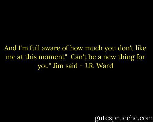 And I'm full aware of how much you don't like me at this moment"<br /><br />Can't be a new thing for you" Jim said - J.R. Ward
