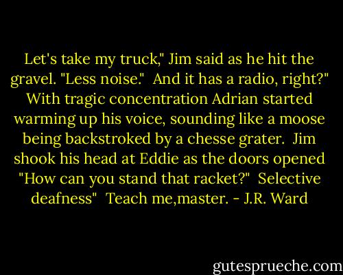 Let's take my truck," Jim said as he hit the gravel. "Less noise."<br /><br />And it has a radio, right?" With tragic concentration Adrian started warming up his voice, sounding like a moose being backstroked by a chesse grater.<br /><br />Jim shook his head at Eddie as the doors opened "How can you stand that racket?"<br /><br />Selective deafness"<br /><br />Teach me,master. - J.R. Ward