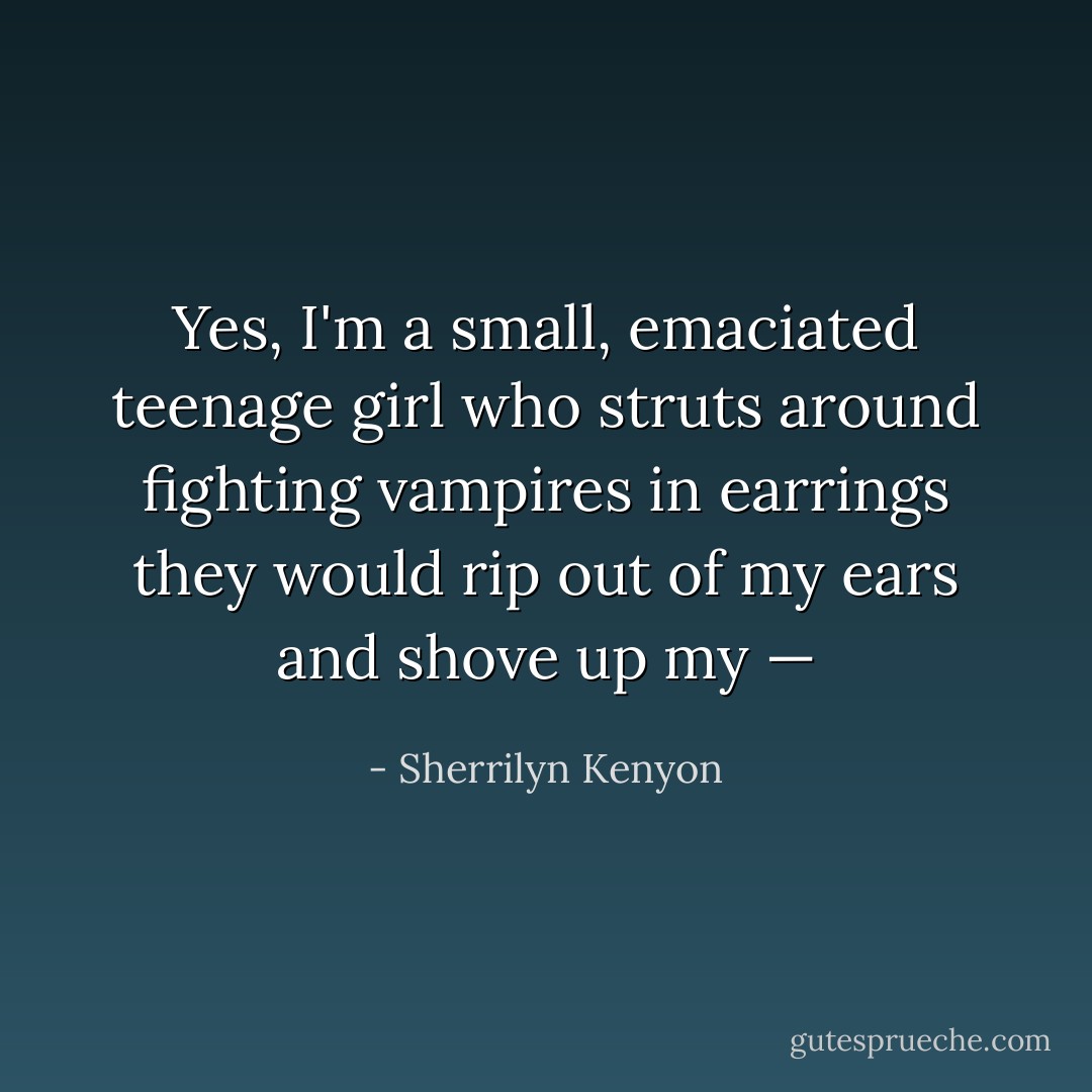 Yes, I'm a small, emaciated teenage girl who struts around fighting vampires in earrings they would rip out of my ears and shove up my — - Sherrilyn Kenyon