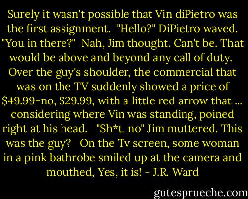 Surely it wasn't possible that Vin diPietro was the first assignment.<br /><br />"Hello?" DiPietro waved. "You in there?"<br /><br />Nah, Jim thought. Can't be. That would be above and beyond any call of duty.<br /><br />Over the guy's shoulder, the commercial that was on the TV suddenly showed a price of $49.99-no, $29.99, with a little red arrow that ... considering where Vin was standing, poined right at his head.<br /><br /> "Sh*t, no" Jim muttered. This was the guy?<br /><br /> On the Tv screen, some woman in a pink bathrobe smiled up at the camera and mouthed, Yes, it is! - J.R. Ward