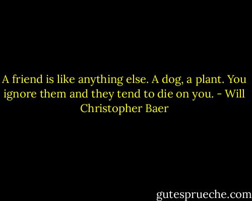 A friend is like anything else. A dog, a plant. You ignore them and they tend to die on you. - Will Christopher Baer