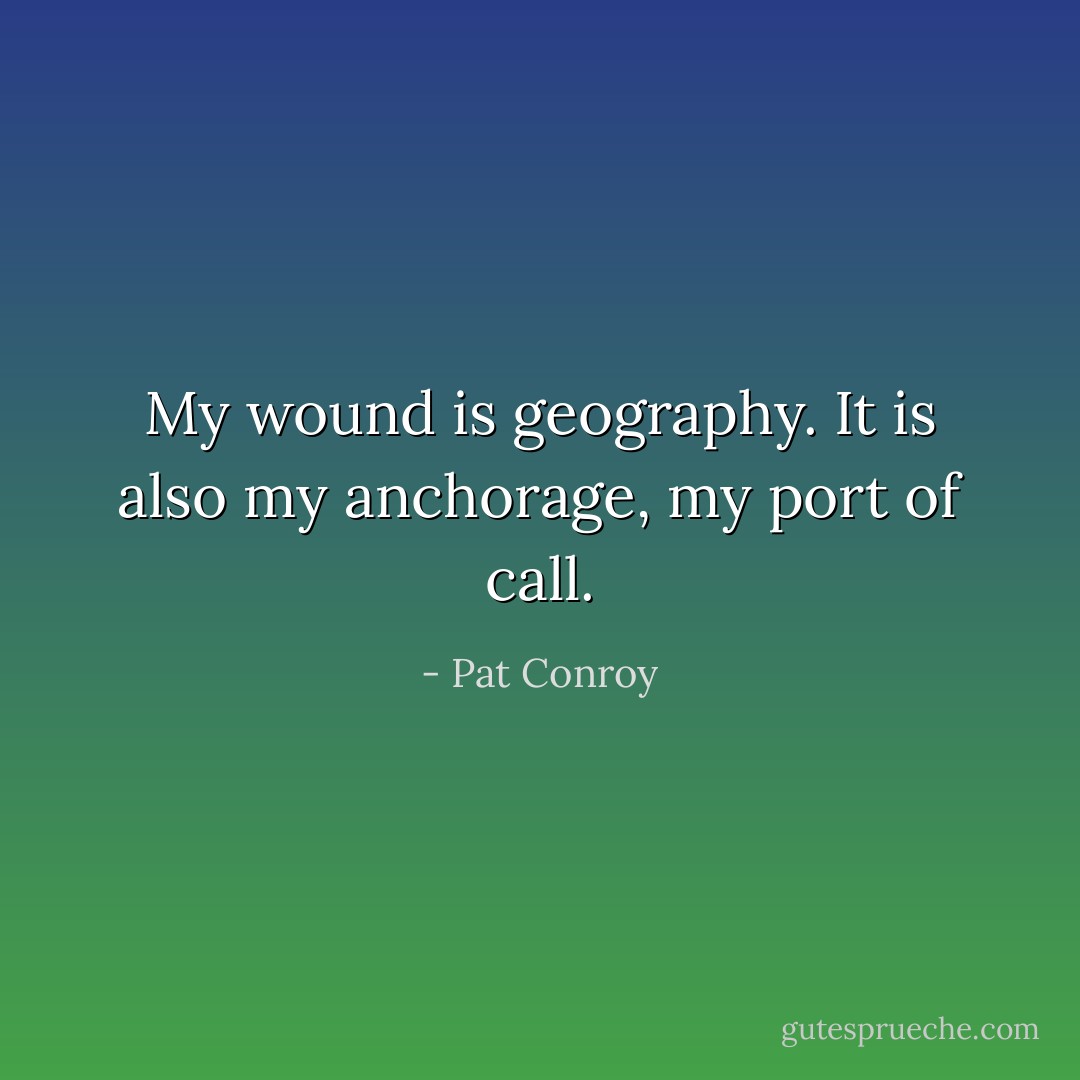 My wound is geography. It is also my anchorage, my port of call. - Pat Conroy