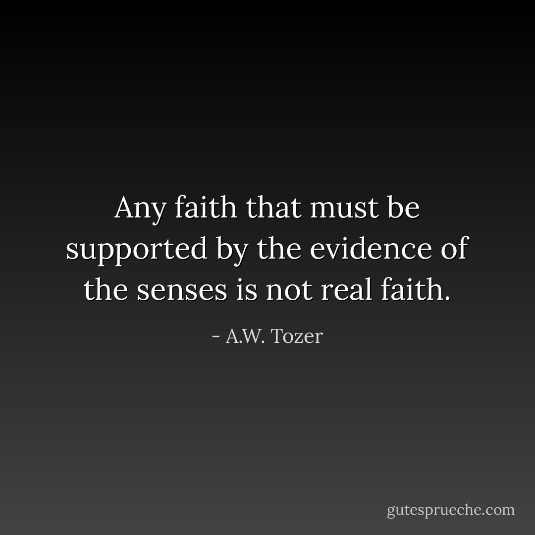 Any faith that must be supported by the evidence of the senses is not real faith. - A.W. Tozer