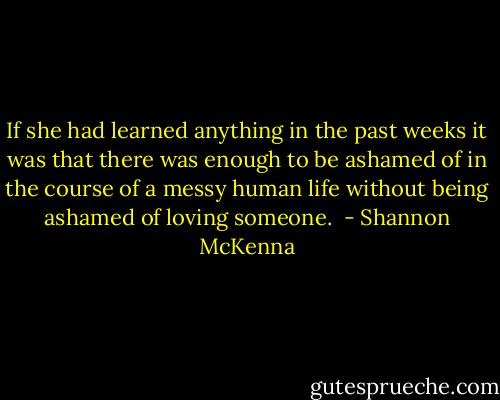 If she had learned anything in the past weeks it was that there was enough to be ashamed of in the course of a messy human life without being ashamed of loving someone.  - Shannon McKenna