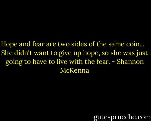 Hope and fear are two sides of the same coin... <br /><br />She didn't want to give up hope, so she was just going to have to live with the fear. - Shannon McKenna