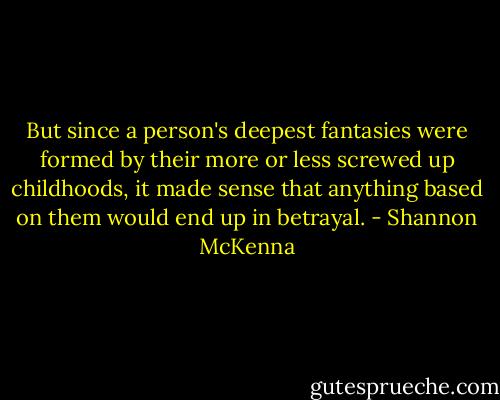 But since a person's deepest fantasies were formed by their more or less screwed up childhoods, it made sense that anything based on them would end up in betrayal. - Shannon McKenna