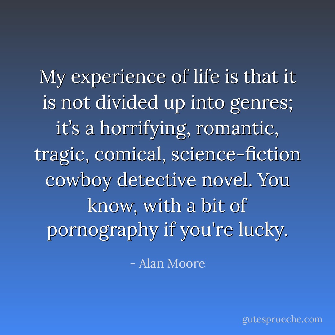 My experience of life is that it is not divided up into genres; it’s a horrifying, romantic, tragic, comical, science-fiction cowboy detective novel. You know, with a bit of pornography if you're lucky. - Alan Moore