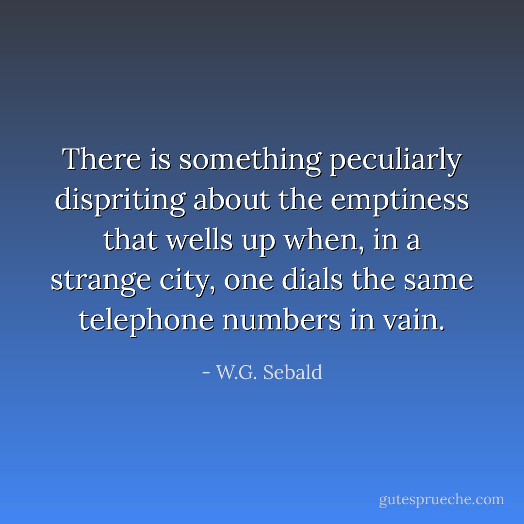 There is something peculiarly dispriting about the emptiness that wells up when, in a strange city, one dials the same telephone numbers in vain. - W.G. Sebald