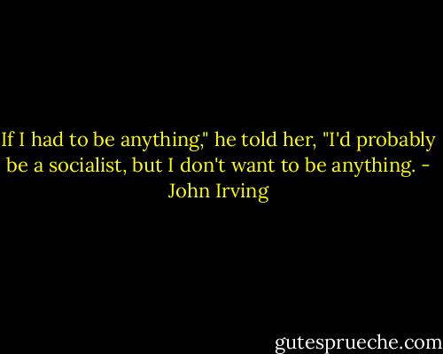 If I had to be anything," he told her, "I'd probably be a socialist, but I don't want to be anything. - John Irving