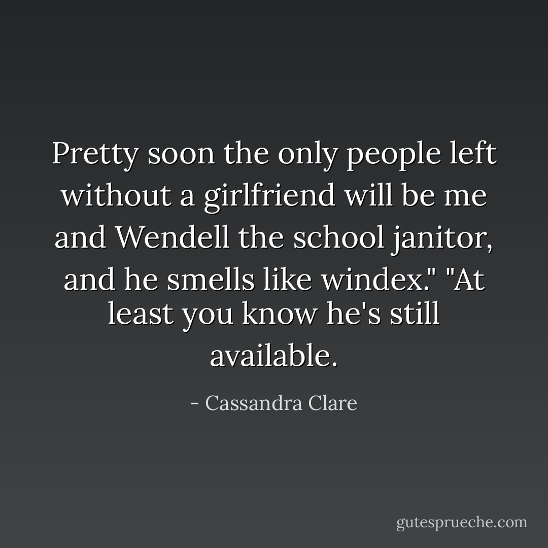 Pretty soon the only people left without a girlfriend will be me and Wendell the school janitor, and he smells like windex."<br />"At least you know he's still available. - Cassandra Clare