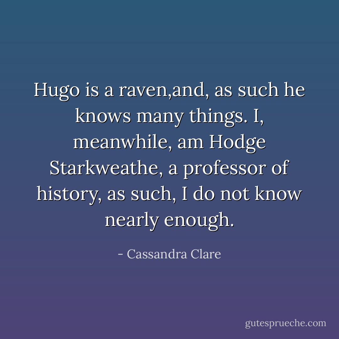 Hugo is a raven,and, as such he knows many things. I, meanwhile, am Hodge Starkweathe, a professor of history, as such, I do not know nearly enough. - Cassandra Clare