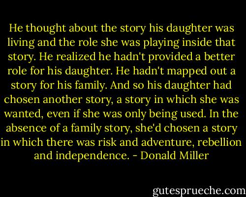 He thought about the story his daughter was living and the role she was playing inside that story. He realized he hadn't provided a better role for his daughter. He hadn't mapped out a story for his family. And so his daughter had chosen another story, a story in which she was wanted, even if she was only being used. In the absence of a family story, she'd chosen a story in which there was risk and adventure, rebellion and independence. - Donald Miller