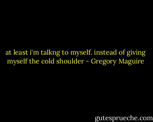 at least i'm talkng to myself. instead of giving myself the cold shoulder - Gregory Maguire