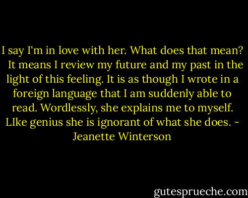I say I'm in love with her. What does that mean? <br /><br />It means I review my future and my past in the light of this feeling. It is as though I wrote in a foreign language that I am suddenly able to read. Wordlessly, she explains me to myself. LIke genius she is ignorant of what she does. - Jeanette Winterson