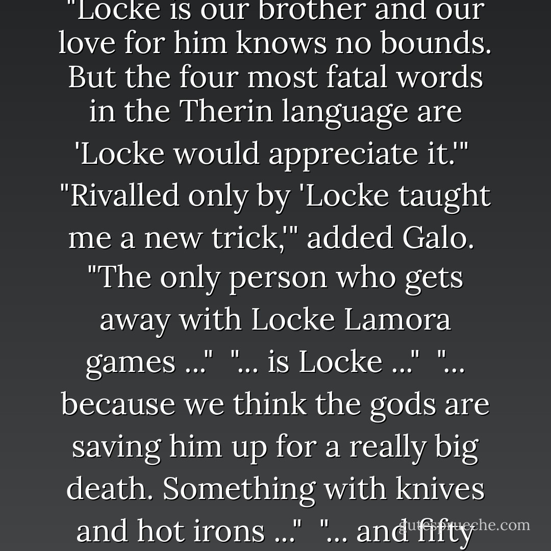 ... It's perfect! Locke would appreciate it."<br /><br />"Bug," Calo said, "Locke is our brother and our love for him knows no bounds. But the four most fatal words in the Therin language are 'Locke would appreciate it.'"<br /><br />"Rivalled only by 'Locke taught me a new trick,'" added Galo.<br /><br />"The only person who gets away with Locke Lamora games ..."<br /><br />"... is Locke ..."<br /><br />"... because we think the gods are saving him up for a really big death. Something with knives and hot irons ..."<br /><br />"... and fifty thousand cheering spectators. - Scott Lynch