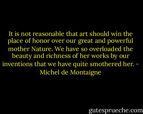 It is not reasonable that art should win the place of honor over our great and powerful mother Nature. We have so overloaded the beauty and richness of her works by our inventions that we have quite smothered her. - Michel de Montaigne