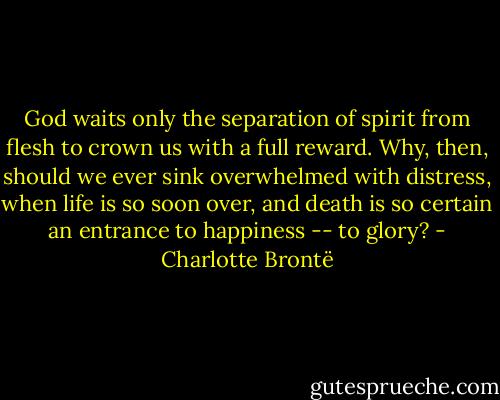 God waits only the separation of spirit from flesh to crown us with a full reward. Why, then, should we ever sink overwhelmed with distress, when life is so soon over, and death is so certain an entrance to happiness -- to glory? - Charlotte Brontë