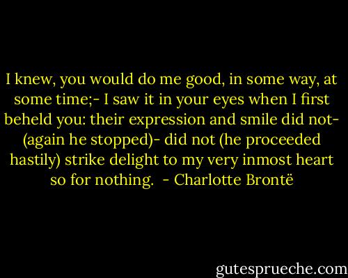 I knew, you would do me good, in some way, at some time;- I saw it in your eyes when I first beheld you: their expression and smile did not- (again he stopped)- did not (he proceeded hastily) strike delight to my very inmost heart so for nothing.  - Charlotte Brontë